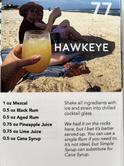 HAWKEYE 
1 oz Mezcal 
0.5 oz Black Rum 0.5 oz Aged Rum 0.75 oz Pineapple Juice 
0.75 oz Lime Juice 
0.5 oz Cane Syrup 

Shake all ingredients with ice and strain into chilled cocktail glass. We had it on the rocks here, but I bet it's better served up. 

You can use a single Rum if you need to. It's not ideal, but Simple Syrup can substitute for Cane Syrup.