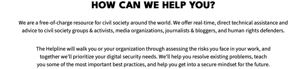 text from accessnow.org website: 

“HOW CAN WE HELP YOU?
We are a free-of-charge resource for civil society around the world. We offer real-time, direct technical assistance and
advice to civil society groups & activists, media organizations, journalists & bloggers, and human rights defenders.
The Helpline will walk you or your organization through assessing the risks you face in your work, and
together we'll prioritize your digital security needs. We'll help you resolve existing problems, teac…