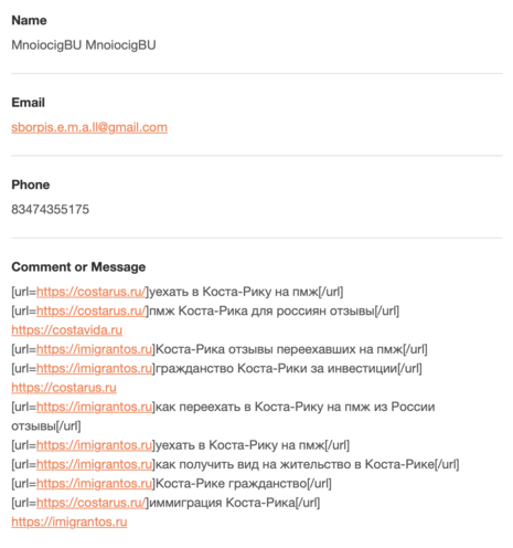 Screenshot from contact form showing a random-letters Name, a GMail Email address, a Phone field of 11 numbersstarting with 834 (no such country code…) and a "Comment or Message" field containing a series of URLs and captions in Cyrillic. Translation by Apple:


Url=https://costarus.ru/]go to Costa Rica for a permand time[/url]

[url=https://costarus.ru/]Pmzh Costa Rica for Russians reviews[/url]

Https://costavida.ru

[url=https://imigrantos.ru]Costa Rica reviews of those who moved to permandy…